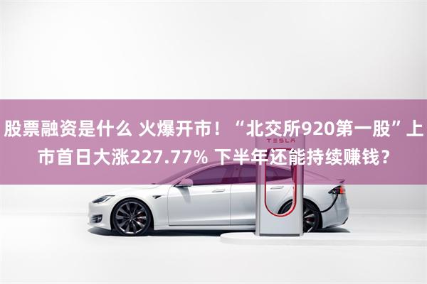 股票融资是什么 火爆开市！“北交所920第一股”上市首日大涨227.77% 下半年还能持续赚钱？