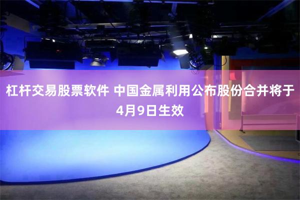 杠杆交易股票软件 中国金属利用公布股份合并将于4月9日生效