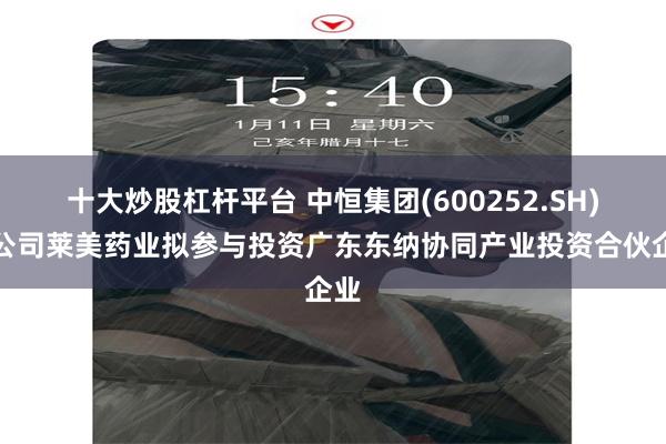 十大炒股杠杆平台 中恒集团(600252.SH)子公司莱美药业拟参与投资广东东纳协同产业投资合伙企业