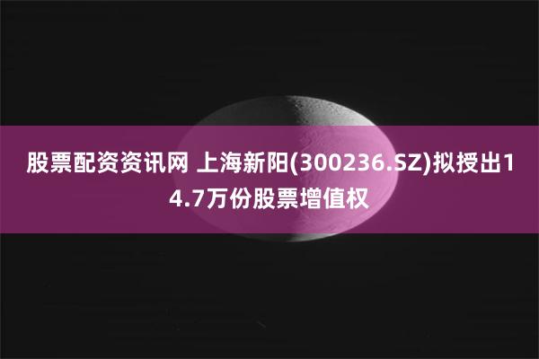 股票配资资讯网 上海新阳(300236.SZ)拟授出14.7万份股票增值权