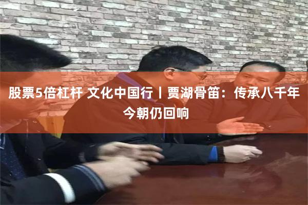 股票5倍杠杆 文化中国行丨贾湖骨笛：传承八千年 今朝仍回响