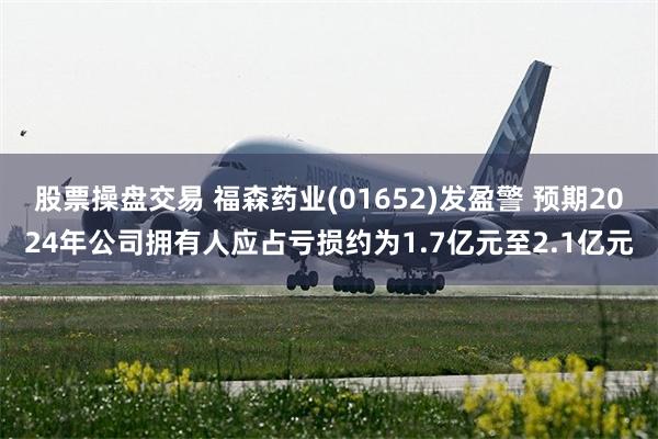 股票操盘交易 福森药业(01652)发盈警 预期2024年公司拥有人应占亏损约为1.7亿元至2.1亿元
