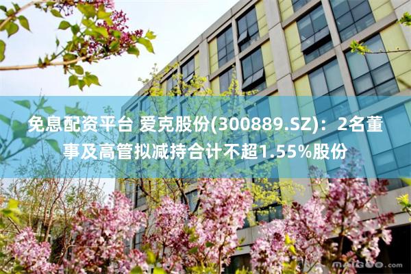 免息配资平台 爱克股份(300889.SZ)：2名董事及高管拟减持合计不超1.55%股份
