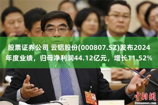 股票证券公司 云铝股份(000807.SZ)发布2024年度业绩，归母净利润44.12亿元，增长11.52%