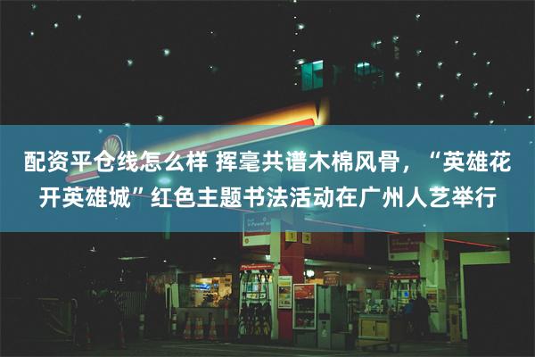 配资平仓线怎么样 挥毫共谱木棉风骨，“英雄花开英雄城”红色主题书法活动在广州人艺举行