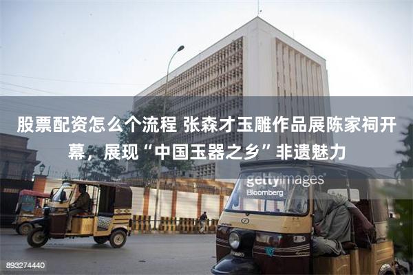 股票配资怎么个流程 张森才玉雕作品展陈家祠开幕，展现“中国玉器之乡”非遗魅力