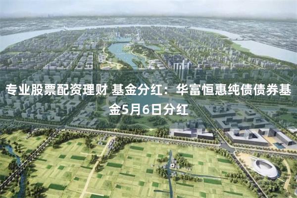 专业股票配资理财 基金分红：华富恒惠纯债债券基金5月6日分红