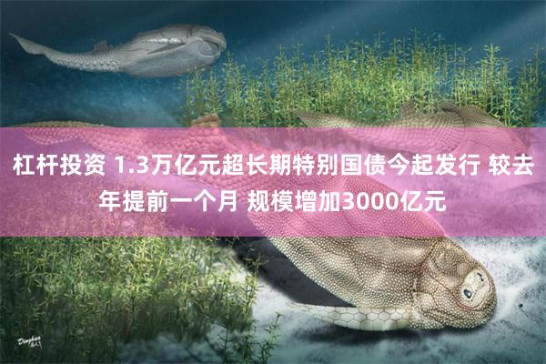 杠杆投资 1.3万亿元超长期特别国债今起发行 较去年提前一个月 规模增加3000亿元