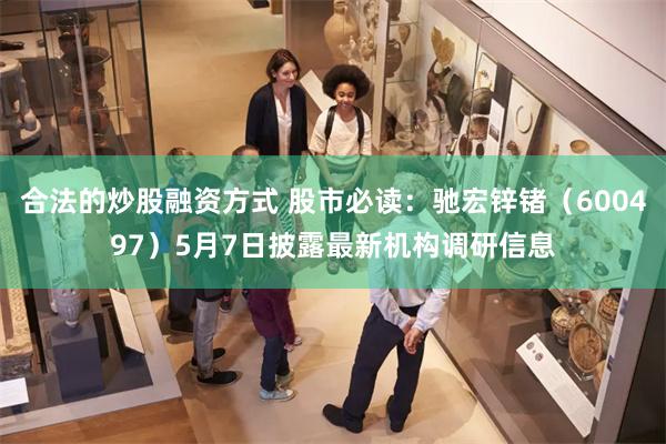 合法的炒股融资方式 股市必读：驰宏锌锗（600497）5月7日披露最新机构调研信息