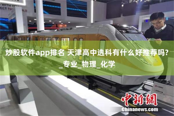 炒股软件app排名 天津高中选科有什么好推荐吗?_专业_物理_化学