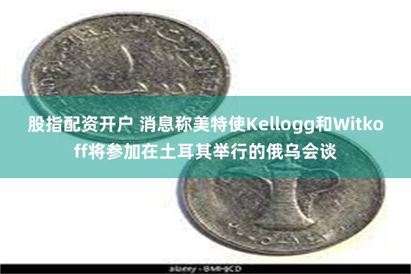 股指配资开户 消息称美特使Kellogg和Witkoff将参加在土耳其举行的俄乌会谈