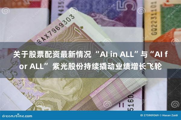 关于股票配资最新情况 “AI in ALL”与“AI for ALL” 紫光股份持续撬动业绩增长飞轮