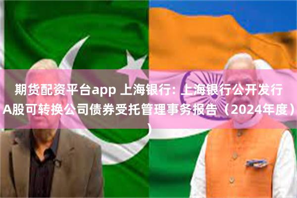 期货配资平台app 上海银行: 上海银行公开发行A股可转换公司债券受托管理事务报告（2024年度）