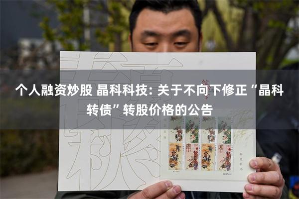 个人融资炒股 晶科科技: 关于不向下修正“晶科转债”转股价格的公告