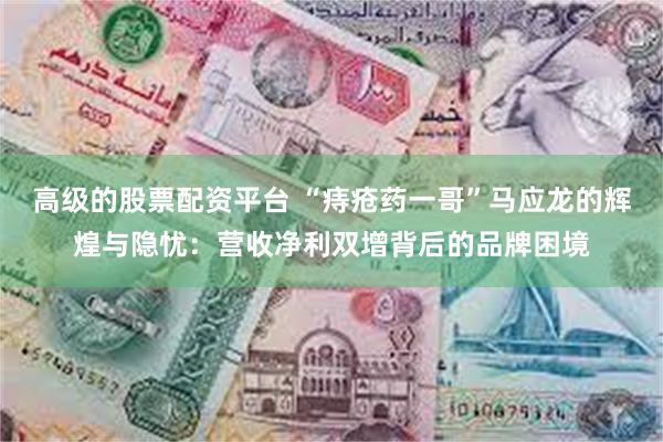 高级的股票配资平台 “痔疮药一哥”马应龙的辉煌与隐忧：营收净利双增背后的品牌困境