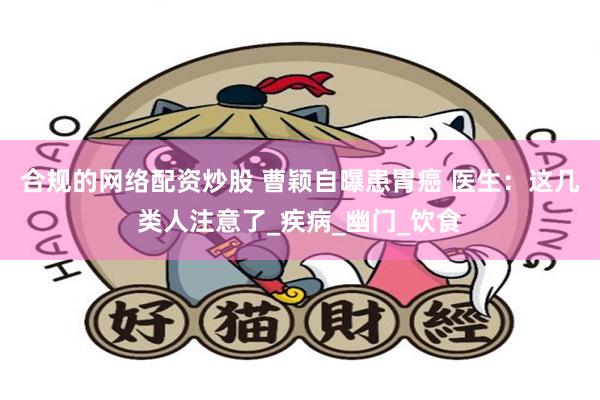 合规的网络配资炒股 曹颖自曝患胃癌 医生：这几类人注意了_疾病_幽门_饮食