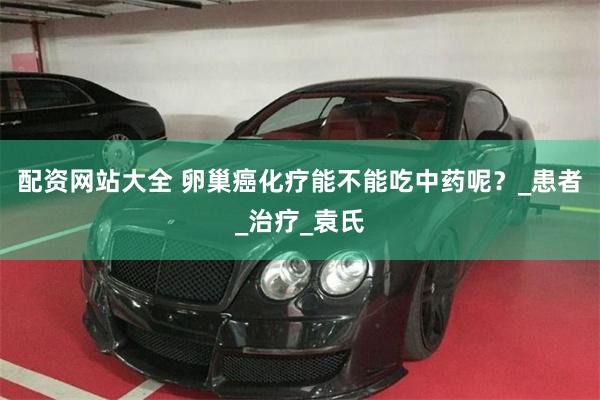 配资网站大全 卵巢癌化疗能不能吃中药呢？_患者_治疗_袁氏