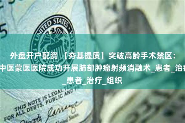 外盘开户配资 【夯基提质】突破高龄手术禁区：阿左旗中医蒙医医院成功开展肺部肿瘤射频消融术_患者_治疗_组织