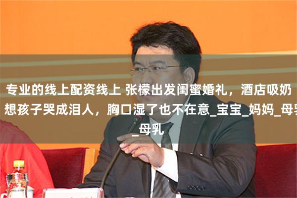 专业的线上配资线上 张檬出发闺蜜婚礼，酒店吸奶，想孩子哭成泪人，胸口湿了也不在意_宝宝_妈妈_母乳