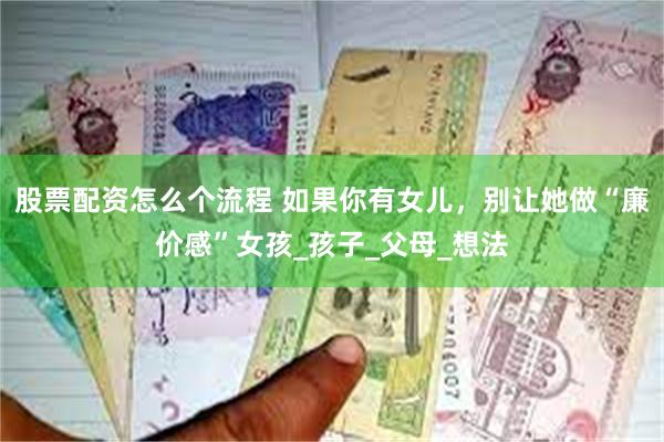 股票配资怎么个流程 如果你有女儿，别让她做“廉价感”女孩_孩子_父母_想法
