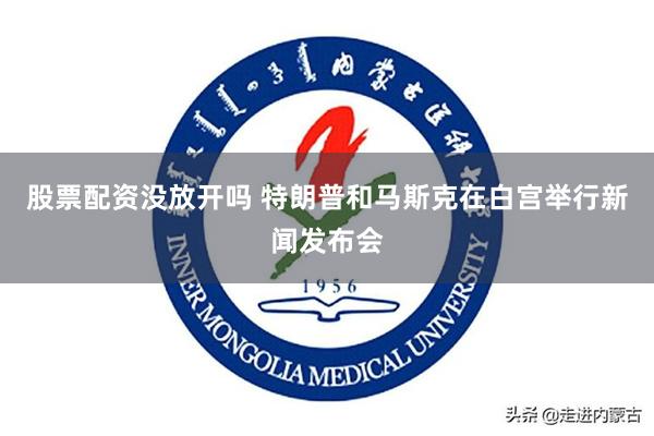 股票配资没放开吗 特朗普和马斯克在白宫举行新闻发布会