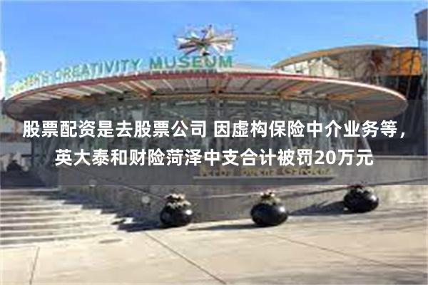 股票配资是去股票公司 因虚构保险中介业务等，英大泰和财险菏泽中支合计被罚20万元