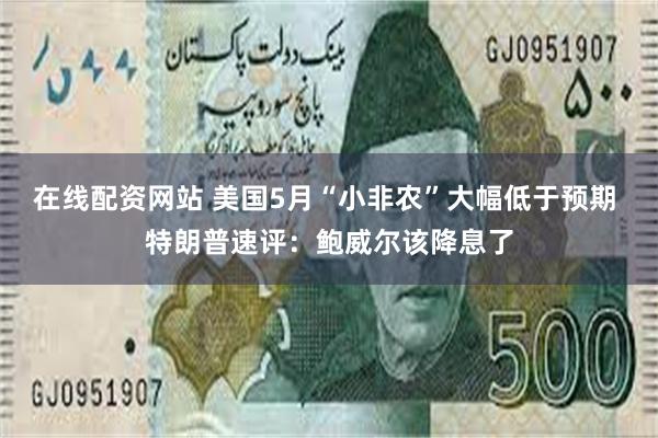 在线配资网站 美国5月“小非农”大幅低于预期 特朗普速评：鲍威尔该降息了