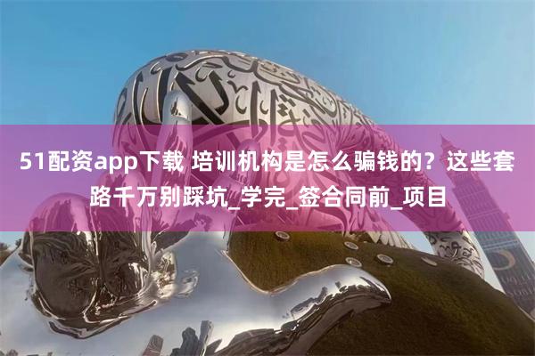 51配资app下载 培训机构是怎么骗钱的？这些套路千万别踩坑_学完_签合同前_项目