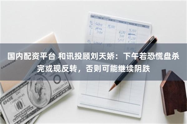 国内配资平台 和讯投顾刘天娇：下午若恐慌盘杀完或现反转，否则可能继续阴跌