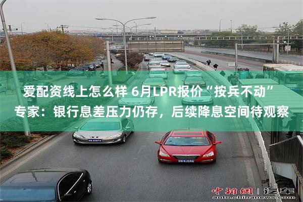 爱配资线上怎么样 6月LPR报价“按兵不动” 专家：银行息差压力仍存，后续降息空间待观察