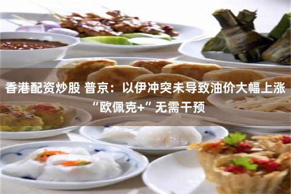 香港配资炒股 普京：以伊冲突未导致油价大幅上涨 “欧佩克+”无需干预
