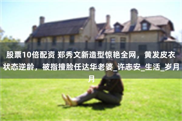 股票10倍配资 郑秀文新造型惊艳全网，黄发皮衣状态逆龄，被指撞脸任达华老婆_许志安_生活_岁月