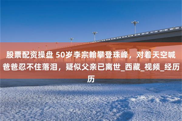 股票配资操盘 50岁李宗翰攀登珠峰，对着天空喊爸爸忍不住落泪，疑似父亲已离世_西藏_视频_经历