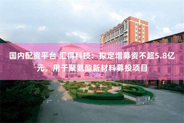 国内配资平台 汇得科技：拟定增募资不超5.8亿元，用于聚氨酯新材料募投项目