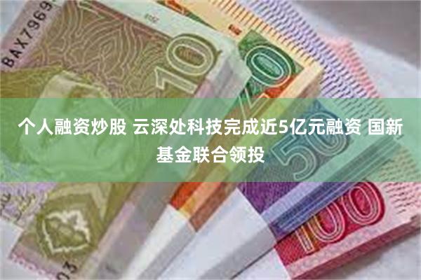 个人融资炒股 云深处科技完成近5亿元融资 国新基金联合领投