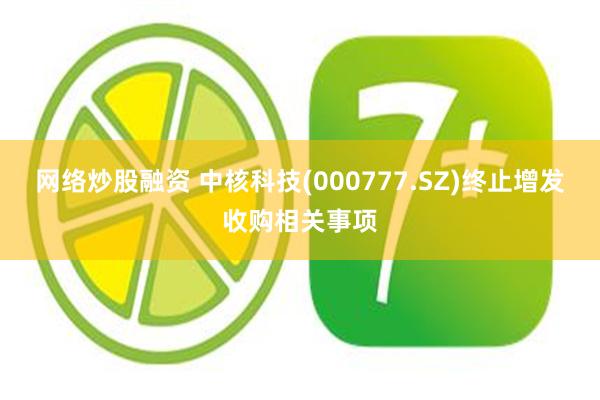网络炒股融资 中核科技(000777.SZ)终止增发收购相关事项