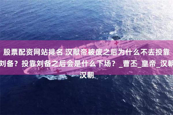 股票配资网站排名 汉献帝被废之后为什么不去投靠刘备？投靠刘备之后会是什么下场？_曹丕_皇帝_汉朝