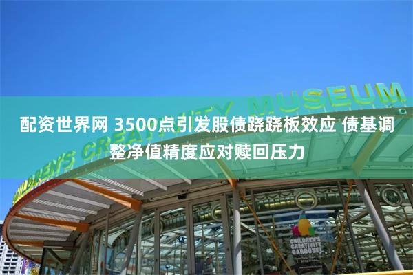配资世界网 3500点引发股债跷跷板效应 债基调整净值精度应对赎回压力