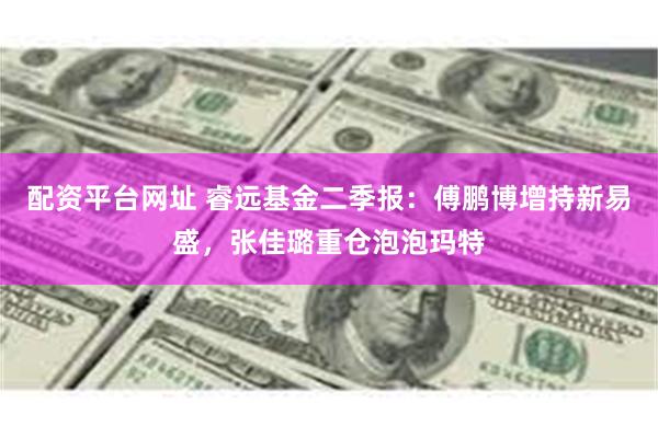 配资平台网址 睿远基金二季报：傅鹏博增持新易盛，张佳璐重仓泡泡玛特