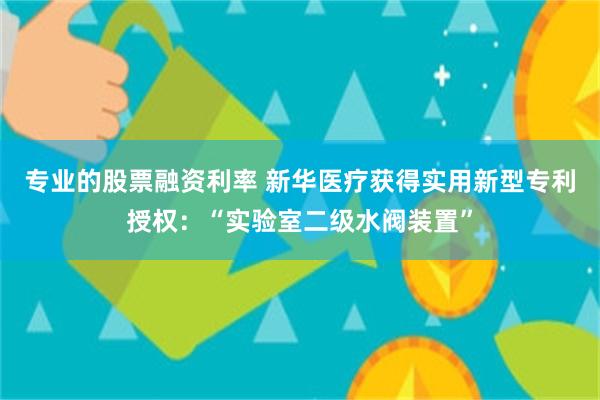 专业的股票融资利率 新华医疗获得实用新型专利授权：“实验室二级水阀装置”
