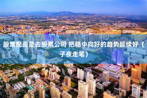 股票配资是去股票公司 把稳中向好的趋势延续好（子夜走笔）