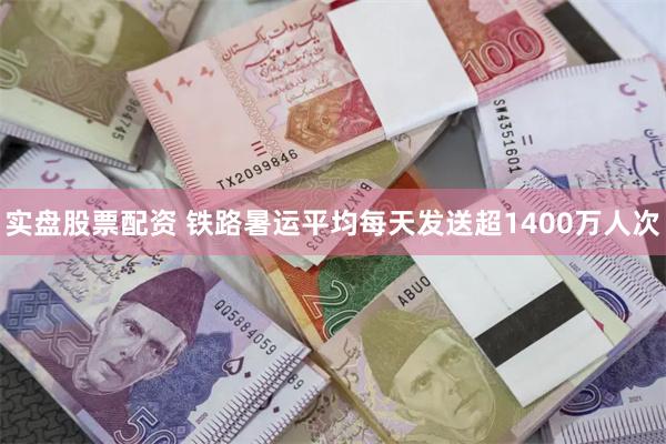 实盘股票配资 铁路暑运平均每天发送超1400万人次