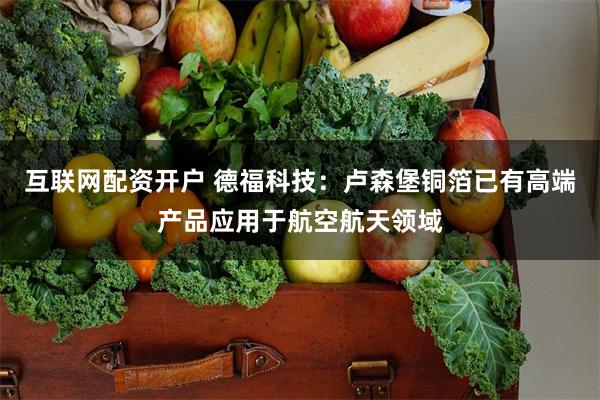 互联网配资开户 德福科技：卢森堡铜箔已有高端产品应用于航空航天领域