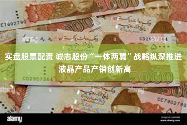 实盘股票配资 诚志股份“一体两翼”战略纵深推进 液晶产品产销创新高