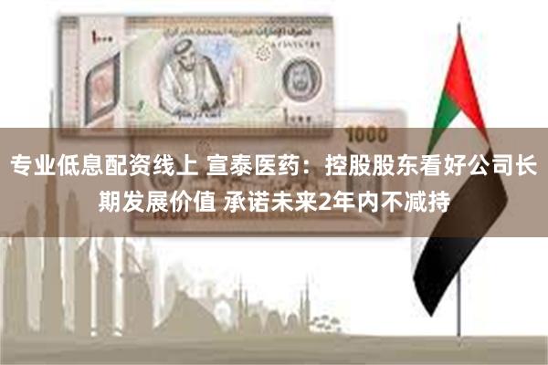 专业低息配资线上 宣泰医药：控股股东看好公司长期发展价值 承诺未来2年内不减持