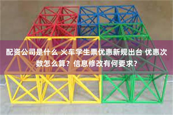 配资公司是什么 火车学生票优惠新规出台 优惠次数怎么算？信息修改有何要求？