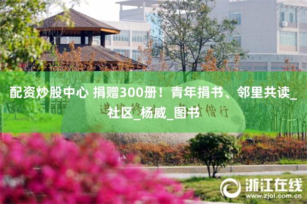 配资炒股中心 捐赠300册！青年捐书、邻里共读_社区_杨威_图书