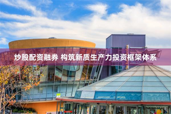 炒股配资融券 构筑新质生产力投资框架体系