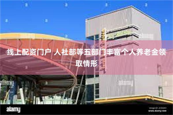线上配资门户 人社部等五部门丰富个人养老金领取情形