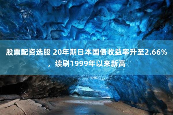股票配资选股 20年期日本国债收益率升至2.66%，续刷1999年以来新高